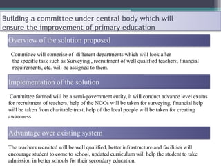 Building a committee under central body which will
ensure the improvement of primary education
Overview of the solution proposed
Committee will comprise of different departments which will look after
the specific task such as Surveying , recruitment of well qualified teachers, financial
requirements, etc. will be assigned to them.
Implementation of the solution
Committee formed will be a semi-government entity, it will conduct advance level exams
for recruitment of teachers, help of the NGOs will be taken for surveying, financial help
will be taken from charitable trust, help of the local people will be taken for creating
awareness.
Advantage over existing system
The teachers recruited will be well qualified, better infrastructure and facilities will
encourage student to come to school, updated curriculum will help the student to take
admission in better schools for their secondary education.
 