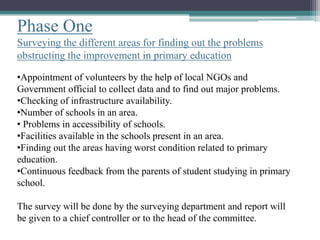 Phase One
Surveying the different areas for finding out the problems
obstructing the improvement in primary education
•Appointment of volunteers by the help of local NGOs and
Government official to collect data and to find out major problems.
•Checking of infrastructure availability.
•Number of schools in an area.
• Problems in accessibility of schools.
•Facilities available in the schools present in an area.
•Finding out the areas having worst condition related to primary
education.
•Continuous feedback from the parents of student studying in primary
school.
The survey will be done by the surveying department and report will
be given to a chief controller or to the head of the committee.
 