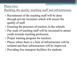 Phase two:
Building the quality teaching staff and infrastructure
• Recruitment of the teaching staff will be done
through private recruiters which will ensure the
quality of staff.
• Ensuring the presence of teachers in the schools.
• Pay scale of teaching staff will be increased to attract
youth towards teaching profession.
• Proper training program for teachers.
• Places where there is a lack of infrastructure will be
isolated and their infrastructure will be improved.
• Providing free transport facilities for students.
 