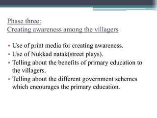 Phase three:
Creating awareness among the villagers
• Use of print media for creating awareness.
• Use of Nukkad natak(street plays).
• Telling about the benefits of primary education to
the villagers.
• Telling about the different government schemes
which encourages the primary education.
 