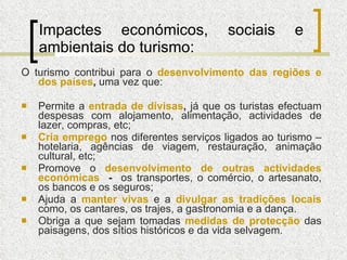 Impactes económicos, sociais e ambientais do turismo: O turismo contribui para o   desenvolvimento das regiões e dos países ,  uma vez que:  Permite a   entrada de divisas ,  já que os turistas efectuam despesas com alojamento, alimentação, actividades de lazer, compras, etc;  Cria emprego   nos diferentes serviços ligados ao turismo   – hotelaria, agências de viagem, restauração, animação cultural, etc; Promove o   desenvolvimento de outras actividades económicas   -  os transportes, o comércio, o artesanato, os bancos e os seguros;  Ajuda a   manter vivas  e a   divulgar as tradições locais   como, os cantares, os trajes, a gastronomia e a dança. Obriga a que sejam tomadas  medidas de protecção  das paisagens, dos sítios históricos e da vida selvagem. 