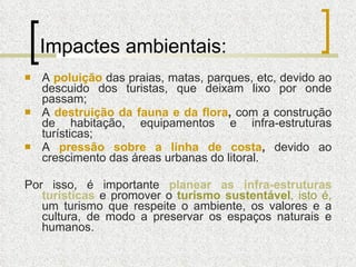 Impactes ambientais: A  poluição   das praias, matas, parques, etc, devido ao descuido dos turistas, que deixam lixo por onde passam; A  destruição da fauna e da flora ,  com a construção de habitação, equipamentos e infra-estruturas turísticas; A  pressão sobre a linha de costa ,  devido ao crescimento das áreas urbanas do litoral. Por isso, é importante  planear as infra-estruturas turísticas   e promover o  turismo sustentável , isto é,  um turismo que respeite o ambiente, os valores e a cultura, de modo a preservar os espaços naturais e humanos. 