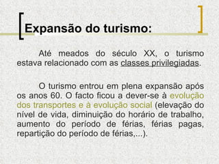 Expansão do turismo: Até meados do século XX, o turismo estava relacionado com as  classes privilegiadas .  O turismo entrou em plena expansão após os anos 60. O facto ficou a dever-se à  evolução dos transportes e à evolução social  (elevação do nível de vida, diminuição do horário de trabalho, aumento do período de férias, férias pagas, repartição do período de férias,...). 