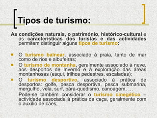 Tipos de turismo: As condições naturais, o património, histórico-cultural  e as  características dos turistas e das actividades  permitem distinguir alguns  tipos de turismo : O  turismo balnear ,  associado à praia, tanto de mar como de rios e albufeiras; O  turismo de montanha ,  geralmente associado à neve, aos desportos de Inverno e à exploração das áreas montanhosas (esqui, trilhos pedestres, escaladas); O  turismo desportivo ,  associado à prática de desportos: golfe, pesca desportiva, pesca submarina, mergulho, vela, surf, pára-quedismo, canoagem, … Pode-se também considerar   o   turismo cinegético   – actividade associada à prática da caça, geralmente com o auxílio de cães; 