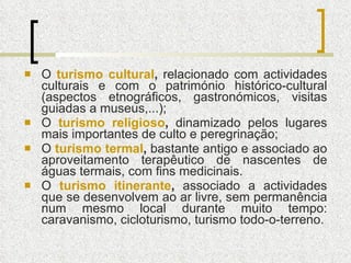 O  turismo cultural ,  relacionado com actividades culturais e com o património histórico-cultural (aspectos etnográficos, gastronómicos, visitas guiadas a museus,...); O  turismo religioso ,  dinamizado pelos lugares mais importantes de culto e peregrinação; O  turismo termal ,  bastante antigo e associado ao aproveitamento terapêutico de nascentes de águas termais, com fins medicinais. O  turismo itinerante ,  associado a actividades que se desenvolvem ao ar livre, sem permanência num mesmo local durante muito tempo: caravanismo, cicloturismo, turismo todo-o-terreno. 