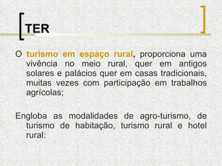 TER O  turismo em espaço rural ,  proporciona uma vivência no meio rural, quer em antigos solares e palácios quer em casas tradicionais, muitas vezes com participação em trabalhos agrícolas; Engloba as modalidades de agro-turismo, de turismo de habitação, turismo rural e hotel rural: 
