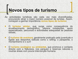 Novos tipos de turismo As actividades turísticas são cada vez mais diversificadas, procurando atrair o maior número possível de turistas. Assim, começam a ganhar importância  novos tipos de turismo : O  turismo sénior ,  que surge como consequência do envelhecimento demográfico, oferece instalações, apoio especializado, percursos e actividades adequadas às pessoas idosas; O  turismo de aventura ,  geralmente praticado pela juventude e ligado aos desportos radicais como o  rafting,  o parapente, o montanhismo e o  surf; O  turismo ecológico ou ambiental ,  que promove o contacto directo com a Natureza, nos parques e reservas naturais e noutras áreas com pouca intervenção humana. 