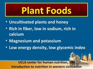 • Uncultivated plants and honey
• Rich in fiber, low in sodium, rich in
calcium
• Magnesium and potassium
• Low energy density, low glycemic index
UCLA center for human nutrition, 101
Introduction to nutrition in western civilization
Plant Foods
 