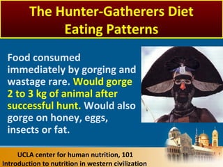 Food consumed
immediately by gorging and
wastage rare. Would gorge
2 to 3 kg of animal after
successful hunt. Would also
gorge on honey, eggs,
insects or fat.
UCLA center for human nutrition, 101
Introduction to nutrition in western civilization
The Hunter-Gatherers Diet
Eating Patterns
 