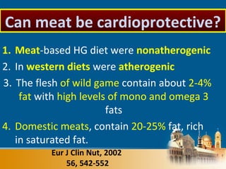 1. Meat-based HG diet were nonatherogenic
2. In western diets were atherogenic
3. The flesh of wild game contain about 2-4%
fat with high levels of mono and omega 3
fats
4. Domestic meats, contain 20-25% fat, rich
in saturated fat.
Eur J Clin Nut, 2002
56, 542-552
Can meat be cardioprotective?
 