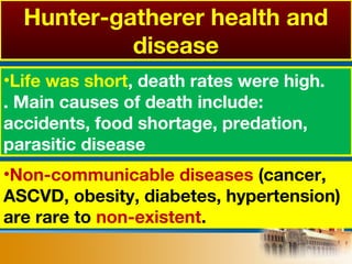 •Non-communicable diseases (cancer,
ASCVD, obesity, diabetes, hypertension)
are rare to non-existent.
•Life was short, death rates were high.
. Main causes of death include:
accidents, food shortage, predation,
parasitic disease
Hunter-gatherer health and
disease
 