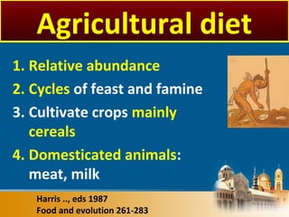 Harris .., eds 1987
Food and evolution 261-283
Agricultural diet
1. Relative abundance
2. Cycles of feast and famine
3. Cultivate crops mainly
cereals
4. Domesticated animals:
meat, milk
 