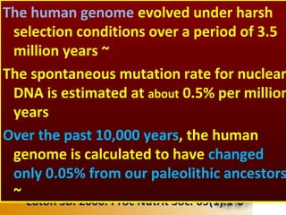 •Eaton SB. 2006. Proc Nutrit Soc. 65(1):1-6
The human genome evolved under harsh
selection conditions over a period of 3.5
million years ~
The spontaneous mutation rate for nuclear
DNA is estimated at about 0.5% per million
years
Over the past 10,000 years, the human
genome is calculated to have changed
only 0.05% from our paleolithic ancestors
~
 