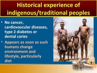• No cancer,
cardiovascular diseases,
type 2 diabetes or
dental caries
• Appears as soon as such
humans change
environment and
lifestyle, particularly
diet
Historical experience of
indigenous/traditional peoples
 