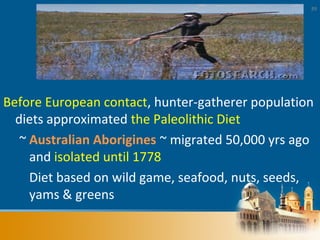 89
Before European contact, hunter-gatherer population
diets approximated the Paleolithic Diet
~ Australian Aborigines ~ migrated 50,000 yrs ago
and isolated until 1778
Diet based on wild game, seafood, nuts, seeds,
yams & greens
 