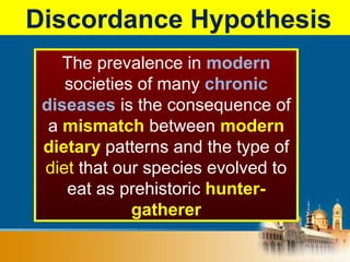 Discordance Hypothesis
The prevalence in modern
societies of many chronic
diseases is the consequence of
a mismatch between modern
dietary patterns and the type of
diet that our species evolved to
eat as prehistoric hunter-
gatherer
 