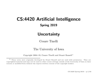 CS:4420 Artificial Intelligence
Spring 2019
Uncertainty
Cesare Tinelli
The University of Iowa
Copyright 2004–19, Cesare Tinelli and Stuart Russell a
a These notes were originally developed by Stuart Russell and are used with permission. They are
copyrighted material and may not be used in other course settings outside of the University of Iowa in their
current or modified form without the express written consent of the copyright holders.
CS:4420 Spring 2019 – p.1/33
 