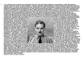 4  "Lo siento, pero no quiero ser emperador. No es lo mío. No quiero gobernar o conquistar a nadie. Me gustaría ayudar a todo el mundo --si fuera posible--: a judíos, gentiles, negros, blancos. Todos nosotros queremos ayudarnos mutuamente. Los seres humanos somos así. Queremos vivir para la felicidad y no para la miseria ajena. No queremos odiarnos y despreciarnos mutuamente. En este mundo hay sitio para todos. Y la buena tierra es rica y puede proveer a todos. El camino de la vida puede ser libre y bello; pero hemos perdido el camino. La avaricia ha envenenado las almas de los hombres, ha levantado en el mundo barricadas de odio, nos ha llevado al paso de la oca a la miseria y a la matanza. Hemos aumentado la velocidad. Pero nos hemos encerrado nosotros mismos dentro de ella. La maquinaria, que proporciona abundancia, nos ha dejado en la indigencia. Nuestra ciencia nos ha hecho cínicos; nuestra inteligencia, duros y faltos de sentimientos. Pensamos demasiado y sentimos demasiado poco. Más que maquinaria, necesitamos humanidad. Más que inteligencia, necesitamos amabilidad y cortesía. Sin estas cualidades, la vida será violenta y todo se perderá. El avión y la radio nos han aproximado más. La verdadera naturaleza de estos adelantos clama por la bondad en el hombre, clama por la fraternidad universal, por la unidad de todos nosotros. Incluso ahora, mi voz está llegando a millones de seres de todo el mundo, a millones de hombres, mujeres y niños desesperados, víctimas de un sistema que tortura a los hombres y encarcela a las personas inocentes. A aquellos que puedan oírme, les digo: \"No desesperéis\". La desgracia que nos ha caído encima no es más que el paso de la avaricia, la amargura de los hombres, que temen el camino del progreso humano. El odio de los hombres pasará, y los dictadores morirán, y el poder que arrebataron al pueblo volverá al pueblo. Y mientras los hombres mueren, la libertad no perecerá jamás. ¡ Soldados! ¡ No os entreguéis a esos bestias, que os desprecian, que os esclavizan, que gobiernan vuestras vidas; decidles lo que hay que hacer, lo que hay que pensar y lo que hay que sentir ! Que os obligan ha hacer la instrucción, que os tienen a media ración, que os tratan como a ganado y os utilizan como carne de cañón. ¡ No os entreguéis a esos hombres desnaturalizados, a esos hombres-máquina con inteligencia y corazones de máquina ! ¡ Vosotros no sois máquinas ! ¡ Sois hombres ! ¡ Con el amor de la humanidad en vuestros corazones ! ¡ No odiéis ! ¡ Sólo aquellos que no son amados odian, los que no son amados y los desnaturalizados ! ¡ Soldados ! ¡ No luchéis por la esclavitud ! ¡ Luchad por la libertad ! En el capítulo diecisiete de san Lucas está escrito que el reino de Dios se halla dentro del hombre, ¡ no de un hombre o de un grupo de hombres, sino de todos los hombres ! ¡ En vosotros ! Vosotros, el pueblo tenéis el poder, el poder de crear máquinas. ¡ El poder de crear felicidad ! Vosotros, el pueblo, tenéis el poder de hacer que esta vida sea libre y bella, de hacer de esta vida una maravillosa aventura. Por tanto, en nombre de la democracia, empleemos ese poder, unámonos todos. Lucharemos por un mundo nuevo, por un mundo digno, que dará a los hombres la posibilidad de trabajar, que dará a la juventud un futuro y a los ancianos seguridad. Prometiéndoos todo esto, las bestias han subido al poder. ¡ Pero mienten ! No han cumplido esa promesa. ¡ No la cumplirán ! Los dictadores se dan libertad a sí mismos, pero esclavizan al pueblo. Ahora, unámonos para liberar el mundo, para terminar con las barreras nacionales, para terminar con la codicia, con el odio y con la intolerancia. Luchemos por un mundo de la razón, un mundo en el que la ciencia y el progreso lleven la felicidad a todos nosotros. ¡ Soldados, en nombre de la democracia, unámonos ! Hannah, ¿puedes oírme? ¡ Dondequiera que estés, alza los ojos! ¡ Mira, Hannah! ¡ Las nubes están desapareciendo! ¡ El sol se está abriendo paso a través de ellas! ¡ Estamos saliendo de la oscuridad y penetrando en la luz! ¡ Estamos entrando en un mundo nuevo, un mundo más amable, donde los hombres se elevarán sobre su avaricia, su odio y su brutalidad! ¡ Mira, Hannah! ¡ Han dado alas al alma del hombre y, por fin, empieza a volar! ¡ Vuela hacia el arco iris, hacia la luz de la esperanza! ¡ Alza los ojos, Hannah! ¡ Alza los ojos!" . Charles Chaplin (El gran dictador) 