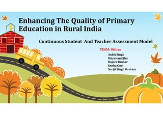 Enhancing The Quality of Primary
Education in Rural India
Continuous Student And Teacher Assessment Model
Ankit Singh
Nityanand Jha
Rajeev Kumar
Sneha Goel
Surjit Singh Gautam
TEAM: Utthan
 