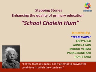 Stepping Stones
Enhancing the quality of primary education
“School Chalein Hum”
Initiative By:-
“TEAM VAJRA”
ADITYA RAI
AJINKYA JAIN
MRIDUL VERMA
PARAG KANITKAR
ROHIT SAINI
“I never teach my pupils, I only attempt to provide the
conditions in which they can learn.”
 
