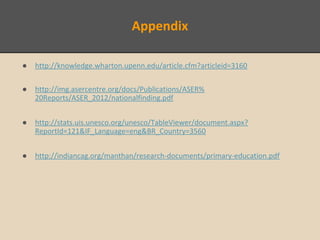 Appendix
● http://knowledge.wharton.upenn.edu/article.cfm?articleid=3160
● http://img.asercentre.org/docs/Publications/ASER%
20Reports/ASER_2012/nationalfinding.pdf
● http://stats.uis.unesco.org/unesco/TableViewer/document.aspx?
ReportId=121&IF_Language=eng&BR_Country=3560
● http://indiancag.org/manthan/research-documents/primary-education.pdf
 