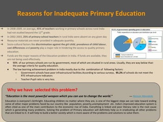 Reasons for Inadequate Primary Education
● 90% of our primary schools are run by government, most of which are situated in rural areas. Usually, they are way below than
the average criteria for quality education.
● The low learning achievement problem in India mostly due to the combination of following factors:
○ Government schools have poor infrastructural facilities.According to various surveys, 95.2% of schools do not meet the
RTE infrastructure indicators
○ Teacher:Pupil ratio is very less.
Why we have selected this problem?
“Education is the most powerful weapon which you can use to change the world.” ― Nelson Mandela
Education is everyone’s birthright. Educating children no matter where they are, is one of the biggest steps we can take toward ending
some of other major problems faced by our country like population, poverty,unemployment etc. India's improved education system is
often cited as one of the main contributors to the economic rise of India. Everything is linked and poor literacy rate is the root cause
which is generating many problems. Solving the problem of Primary education will definitely help us in eradicating all other problems
that are linked to it. It will help to build a better society which is more aware of the problems and solutions to solve them.
➔ In 2008-2009, on average, 45% of teachers working in primary schools across rural India
had not studied beyond the 12th
grade.
➔ In 2002-2003, 25% of primary-school teachers in rural India were absent on any given day
➔ Resource materials are never provided in adequate quantity.
➔ Socio-cultural factors like discrimination against the girl child, prevalence of child labour,
cast differences and poverty play a major role in hindering the access to quality primary
education.
➔ Funds are the major reasons of the Education problem in India. If funds are available, they
are not being used effectively.
 