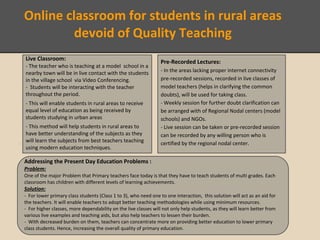 Proposed Solution consists of two parts:
.
Live Classroom:
- The teacher who is teaching at a model school in a
nearby town will be in live contact with the students
in the village school via Video Conferencing.
- Students will be interacting with the teacher
throughout the period.
- This will enable students in rural areas to receive
equal level of education as being received by
students studying in urban areas
- This method will help students in rural areas to
have better understanding of the subjects as they
will learn the subjects from best teachers teaching
using modern education techniques.
Pre-Recorded Lectures:
- In the areas lacking proper internet connectivity
pre-recorded sessions, recorded in live classes of
model teachers (helps in clarifying the common
doubts), will be used for taking class.
- Weekly session for further doubt clarification can
be arranged with of Regional Nodal centers (model
schools) and NGOs.
- Live session can be taken or pre-recorded session
can be recorded by any willing person who is
certified by the regional nodal center.
Addressing the Present Day Education Problems :
Problem:
One of the major Problem that Primary teachers face today is that they have to teach students of multi grades. Each
classroom has children with different levels of learning achievements.
Solution:
- For lower primary class students (Class 1 to 3), who need one to one interaction, this solution will act as an aid for
the teachers. It will enable teachers to adopt better teaching methodologies while using minimum resources.
- For higher classes, more dependability on the live classes will not only help students, as they will learn better from
various live examples and teaching aids, but also help teachers to lessen their burden.
- With decreased burden on them, teachers can concentrate more on providing better education to lower primary
class students. Hence, increasing the overall quality of primary education.
Online classroom for students in rural areas
devoid of Quality Teaching
 