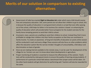 Merits of our solution in comparison to existing
alternatives
● Government of India has enacted Right to Education Act under which every child should receive
free and compulsory education. Still, some parents do not allow their children to go to school ,this
is because the quality of education in rural government schools is so bad that even after passing
out of the school, child helps his father in his business.Our solution is based on enhancing the
quality of education which will provide better future prospects for the student and also for the
family hence tempting parents to send their child to school.
● At present, many parents are unwilling to send their children to school. Instead they find it more
profitable to indulge their children into their family occupation so that they can contribute to
family income. To create an awareness of long term benefits of education an yearly online session
will be conducted in each and every village.These sessions will also focus on other problems which
affect the education system like the narrow-minded thoughts of untouchability, child labour and
discrimination on basis of gender.
● Since we are making internet available to the remote areas, it can be used for development of the
village.For ex. Farmers can use it to know about latest developments in agriculture.
● Proper monitoring of students is essential to measure the effectiveness of the solution. Yearly
tests will be conducted by state governments to ensure the quality of learning among students. If
performance of a particular school falls below a benchmark then proper action will be taken. On
the other hand students will get distinction for performing well. Teachers will also be rewarded for
the same.
 