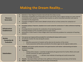 Making the Dream Reality...
Resource
Generation
● Selection of Best Regional Teachers that will take the online courses.
● Generation of Database of Pre-Recorded Lectures that will be used in regions having no or poor internet
connectivity which would be created by these teachers as well as interested volunteers who seek to
contribute to the programme.
● Formation of Regional nodal centers (Model schools will act as these centers) for conduction of
activities.
Infrastructure
Establishment
● Providing Laptops, Projectors, Speakers etc to each school for conduction of video conference teaching
session
● Providing Internet connection for conduction of Live teaching sessions
● Providing Database of Pre-recorded Lectures to each school.
● Generators or Solar Panels in those villages which have electricity problems for conduction of teaching
sessions
Stakeholders
● Students- will receive quality education from good teachers with better understanding and better
practical knowledge.
● Teachers-
○ (taking online classes) -> would be recognised by the government for his/her efforts and could
receive incentives for better performance.
○ (present in school) -> will learn new methods of teaching and could increase their
knowledge themselves
● Parents - Educated children will help in the upliftment of financial and social status of the family
● Nation - Value of Human Resources will increase tremendously
Session
Conduction &
Evaluation
● One person per laptop will be provided for controlling the laptop while session.
● He will also monitor the class during the session.
● Evaluation :
○ Monthly assessment of students will be done by the teachers of the school.
○ Yearly assessment will be done centrally for the whole region by the regional nodal centre.
 