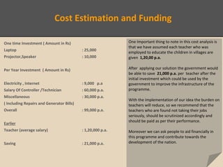 Cost Estimation and Funding
One time Investment ( Amount in Rs)
Laptop : 25,000
Projector,Speaker : 10,000
Per Year Investment ( Amount in Rs)
Electricity , Internet : 9,000 p.a
Salary Of Controller /Technician : 60,000 p.a.
Miscellaneous : 30,000 p.a.
( Including Repairs and Generator Bills)
Overall : 99,000 p.a.
Earlier
Teacher (average salary) : 1,20,000 p.a.
Saving : 21,000 p.a.
One Important thing to note in this cost analysis is
that we have assumed each teacher who was
employed to educate the children in villages are
given 1,20,00 p.a.
After applying our solution the government would
be able to save 21,000 p.a. per teacher after the
initial investment which could be used by the
government to improve the infrastructure of the
programme.
With the implementation of our idea the burden on
teachers will reduce, so we recommend that the
teachers who are found not taking their jobs
seriously, should be scrutinized accordingly and
should be paid as per their performance.
Moreover we can ask people to aid financially in
this programme and contribute towards the
development of the nation.
 