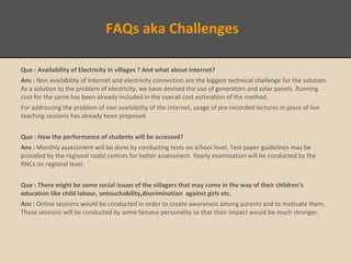 FAQs aka Challenges
Que : Availability of Electricity in villages ? And what about internet?
Ans : Non availability of Internet and electricity connection are the biggest technical challenge for the solution.
As a solution to the problem of electricity, we have devised the use of generators and solar panels. Running
cost for the same has been already included in the overall cost estimation of the method.
For addressing the problem of non availability of the internet, usage of pre-recorded lectures in place of live
teaching sessions has already been proposed.
Que : How the performance of students will be accessed?
Ans : Monthly assessment will be done by conducting tests on school level. Test paper guidelines may be
provided by the regional nodal centres for better assessment. Yearly examination will be conducted by the
RNCs on regional level.
Que : There might be some social issues of the villagers that may come in the way of their children’s
education like child labour, untouchability,discrimination against girls etc.
Ans : Online sessions would be conducted in order to create awareness among parents and to motivate them.
These sessions will be conducted by some famous personality so that their impact would be much stronger.
 