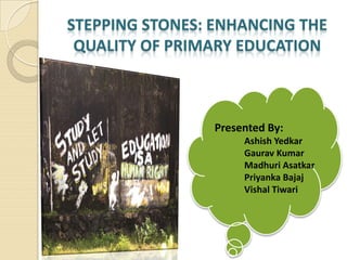 STEPPING STONES: ENHANCING THE
QUALITY OF PRIMARY EDUCATION
Presented By:
Ashish Yedkar
Gaurav Kumar
Madhuri Asatkar
Priyanka Bajaj
Vishal Tiwari
 