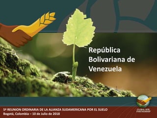 5ª REUNION ORDINARIA DE LA ALIANZA SUDAMERICANA POR EL SUELO
Bogotá, Colombia – 10 de Julio de 2018
República
Bolivariana de
Venezuela
 