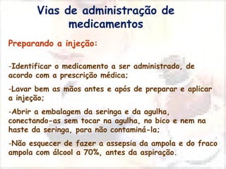 Vias de administração de 
medicamentos 
Preparando a injeção: 
-Identificar o medicamento a ser administrado, de 
acordo com a prescrição médica; 
-Lavar bem as mãos antes e após de preparar e aplicar 
a injeção; 
-Abrir a embalagem da seringa e da agulha, 
conectando-as sem tocar na agulha, no bico e nem na 
haste da seringa, para não contaminá-la; 
-Não esquecer de fazer a assepsia da ampola e do fraco 
ampola com álcool a 70%, antes da aspiração. 
 