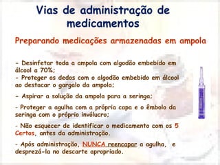 Vias de administração de 
medicamentos 
Preparando medicações armazenadas em ampola 
- Desinfetar toda a ampola com algodão embebido em 
álcool a 70%; 
- Proteger os dedos com o algodão embebido em álcool 
ao destacar o gargalo da ampola; 
- Aspirar a solução da ampola para a seringa; 
- Proteger a agulha com a própria capa e o êmbolo da 
seringa com o próprio invólucro; 
- Não esquecer de identificar o medicamento com os 5 
Certos, antes da administração. 
- Após administração, NUNCA reencapar a agulha, e 
desprezá-la no descarte apropriado. 
 