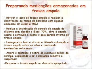 Preparando medicações armazenadas em 
frasco ampola 
- Retirar o lacre do frasco ampola e realizar a 
desinfecção da tampa de borracha com algodão 
embebido em álcool a 70%; 
- Realize a desinfecção do gargalo da ampola do 
diluente com algodão e álcool 70%, abra a ampola, 
aspire o conteúdo e injete-o pela parede interna do 
frasco ampola; 
- Homogeneíze bem o pó com o diluente colocando o 
frasco ampola entre as mãos e realizando 
movimentos rotacionais; 
- Aspire o conteúdo e retire as eventuais bolhas da 
seringa, expulsando o ar e deixando somente a 
suspensão; 
-Despreze o frasco ampola no descarte apropriado. 
 