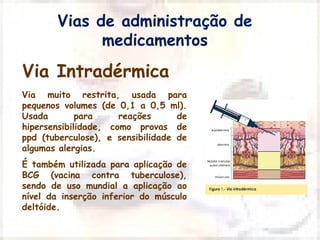 Vias de administração de 
medicamentos 
Via Intradérmica 
Via muito restrita, usada para 
pequenos volumes (de 0,1 a 0,5 ml). 
Usada para reações de 
hipersensibilidade, como provas de 
ppd (tuberculose), e sensibilidade de 
algumas alergias. 
É também utilizada para aplicação de 
BCG (vacina contra tuberculose), 
sendo de uso mundial a aplicação ao 
nível da inserção inferior do músculo 
deltóide. 
 