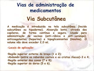 Vias de administração de 
medicamentos 
Via Subcutânea 
A medicação é introduzida na tela subcutânea (tecido 
subcutâneo ou hipoderme). Absorção lenta, através dos 
capilares, de forma contínua e segura. Usada para 
administração de vacinas (anti-rábica e anti-sarampo), 
anticoagulantes (heparina) e hipoglicemiantes (insulina). O 
volume não deve exceder 2,0 ml. 
-Locais de aplicação: 
•Região superior externa do braço (1 e 2); 
•Abdomên (entre os rebordos costais e as cristas ilíacas)-3 e 4; 
•Região anterior das coxas (7 e 8); 
•Região superior do dorso (5 e 6). 
 