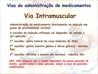 Vias de administração de medicamentos 
Via Intramuscular 
Administração do medicamento diretamente no músculo em 
graus de profundidade variável. 
A escolha do músculo utilizado vai depender do volume a 
ser aplicado: 
1ª escolha: vasto lateral da coxa (máximo de 5ml); 
2ª escolha: glúteo (ventro glútea e dorso glútea) – máximo 
5ml; 
3ª escolha: deltóide ( exceto em vacinas) – máximo 3ml. 
OBS: Não esquecer que o volume dependerá da massa muscular do 
cliente, quanto menor a dose aplicada, menor o risco de possíveis 
complicações. 
 