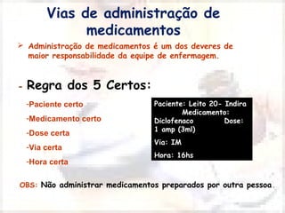 Vias de administração de 
medicamentos 
 Administração de medicamentos é um dos deveres de 
maior responsabilidade da equipe de enfermagem. 
Paciente: Leito 20- Indira 
Medicamento: 
Diclofenaco Dose: 
1 amp (3ml) 
Via: IM 
Hora: 16hs 
- Regra dos 5 Certos: 
-Paciente certo 
-Medicamento certo 
-Dose certa 
-Via certa 
-Hora certa 
OBS: Não administrar medicamentos preparados por outra pessoa. 
 