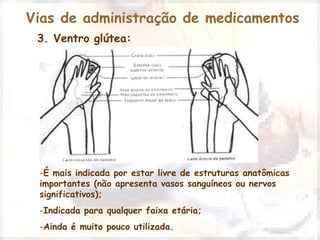 Vias de administração de medicamentos 
3. Ventro glútea: 
-É mais indicada por estar livre de estruturas anatômicas 
importantes (não apresenta vasos sanguíneos ou nervos 
significativos); 
-Indicada para qualquer faixa etária; 
-Ainda é muito pouco utilizada. 
 