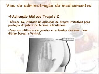 Vias de administração de medicamentos 
Aplicação Método Trajeto Z: 
-Técnica IM utilizada na aplicação de drogas irritativas para 
proteção da pele e de tecidos subcutâneos; 
-Deve ser utilizada em grandes e profundos músculos, como 
Glúteo Dorsal e Ventral. 
 