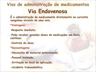 Vias de administração de medicamentos 
Via Endovenosa 
É a administração de medicamento diretamente na corrente 
sanguínea através de uma veia. 
*Vantagens: 
-Resposta imediata; 
-Pode receber grandes doses de medicações em fluxo 
contínua; 
-Controle da dose; 
*Desvantagens: 
-Necessita de material esterelizado; 
-Pessoal treinado; 
-Irritação no local da aplicação; 
-Acidente troboembólico. 
 