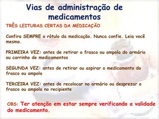 Vias de administração de 
medicamentos 
TRÊS LEITURAS CERTAS DA MEDICAÇÃO 
Confira SEMPRE o rótulo da medicação. Nunca confie. Leia você 
mesmo. 
PRIMEIRA VEZ: antes de retirar o frasco ou ampola do armário 
ou carrinho de medicamentos 
SEGUNDA VEZ: antes de retirar ou aspirar o medicamento do 
frasco ou ampola 
TERCEIRA VEZ: antes de recolocar no armário ou desprezar o 
frasco ou ampola no recipiente 
OBS: Ter atenção em estar sempre verificando a validade 
do medicamento. 
 