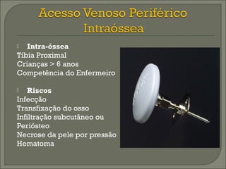  Intra-óssea 
Tíbia Proximal 
Crianças > 6 anos 
Competência do Enfermeiro 
 Riscos 
Infecção 
Transfixação do osso 
Infiltração subcutâneo ou 
Periósteo 
Necrose da pele por pressão 
Hematoma 
 