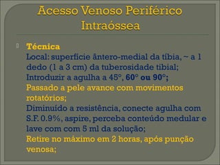  Técnica 
Local: superfície ântero-medial da tíbia, ~ a 1 
dedo (1 a 3 cm) da tuberosidade tibial; 
Introduzir a agulha a 45°, 60° ou 90°; 
Passado a pele avance com movimentos 
rotatórios; 
Diminuído a resistência, conecte agulha com 
S.F. 0.9%, aspire, perceba conteúdo medular e 
lave com com 5 ml da solução; 
Retire no máximo em 2 horas, após punção 
venosa; 
 