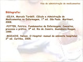 Vias de administração de medicamentos 
Bibliografia: 
-SILVA, Marcelo Tardelli. Cálculo e Admistração de 
Medicamentos na Enfermagem, 1ª ed. São Paulo. Martinari, 
2008. 
-POTTER, Patrícia. Fundamentos de Enfermagem. Conceitos, 
processo e prática, 4ª ed. Rio de Janeiro. Guanabara Koogan, 
1999. 
-MOZACHI, Nelson. O Hospital: manual do ambiente hospitalar. 
2ª ed. Curitiba, 2005. 
 