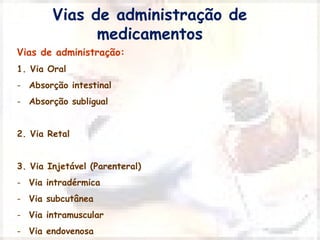 Vias de administração de 
medicamentos 
Vias de administração: 
1. Via Oral 
- Absorção intestinal 
- Absorção subligual 
2. Via Retal 
3. Via Injetável (Parenteral) 
- Via intradérmica 
- Via subcutânea 
- Via intramuscular 
- Via endovenosa 
 