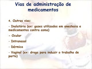 Vias de administração de 
medicamentos 
4. Outras vias: 
- Inalatória (ex: gases utilizados em anestesia e 
medicamentos contra asma) 
- Ocular 
- Intranasal 
- Dérmica 
- Vaginal (ex: droga para induzir o trabalho de 
parto) 
 