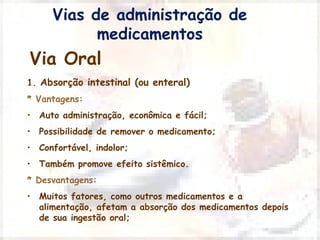 Vias de administração de 
medicamentos 
Via Oral 
1. Absorção intestinal (ou enteral) 
* Vantagens: 
• Auto administração, econômica e fácil; 
• Possibilidade de remover o medicamento; 
• Confortável, indolor; 
• Também promove efeito sistêmico. 
* Desvantagens: 
• Muitos fatores, como outros medicamentos e a 
alimentação, afetam a absorção dos medicamentos depois 
de sua ingestão oral; 
 